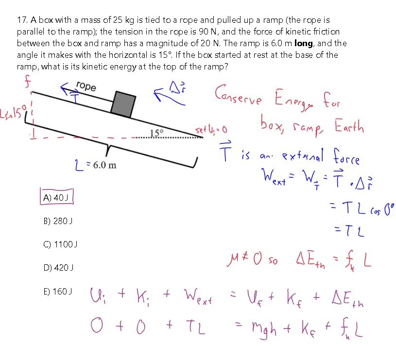 17. A box with a mass of 25 kg is tied to a rope and pulled up a ramp (the rope is
parallel to the ramp); the tension in the rope is 90 N, and the force of kinetic friction
between the box and ramp has a magnitude of 20 N. The ramp is 6.0 m long, and the
angle it makes with the horizontal is 15°. If the box started at rest at the base of the
ramp, what is its kinetic energy at the top of the ramp?
rope
As
f
sin 1591
ch
A) 40 J
B) 280 J
C) 1100J
D) 420 J
L = 6.0 m
E) 160 J
15°
+
Conserve Energy for
box,
Earth
гамр
I is an external force
Wext = W₂₁ = T • A ²
_sef ly = 0
U;
+ K₂
0 + 0 + TL
11
= TL cos pº
=TL
M÷0 so AE = L
f₁
Wext = Us + K + DE ₁h
mg h + ke + f₂L
Ke
=