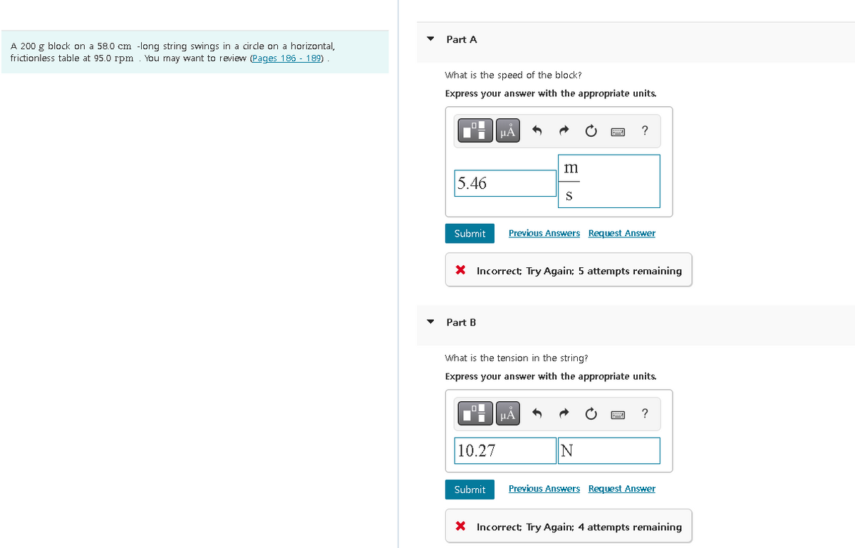 A 200 g block on a 58.0 cm -long string swings in a circle on a horizontal,
frictionless table at 95.0 rpm You may want to review (Pages 186 - 189)
Part A
What is the speed of the block?
Express your answer with the appropriate units.
5.46
Submit
Part B
μA
10.27
Submit
m
X Incorrect, Try Again; 5 attempts remaining
S
Previous Answers Request Answer
What is the tension in the string?
Express your answer with the appropriate units.
μÅ 3
?
N
?
Previous Answers Request Answer
X Incorrect; Try Again; 4 attempts remaining