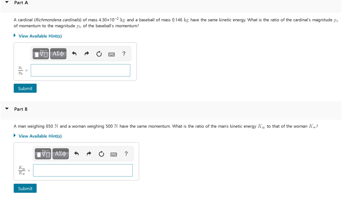 Part A
A cardinal (Richmondena cardinalis) of mass 4.30x10-2 kg and a baseball of mass 0.146 kg have the same kinetic energy. What is the ratio of the cardinal's magnitude p.
of momentum to the magnitude pb of the baseball's momentum?
View Available Hint(s)
ΑΣΦ
?
Pe
Pb
Submit
Part B
A man weighing 650 N and a woman weighing 500 N have the same momentum. What is the ratio of the man's kinetic energy Km to that of the woman K?
View Available Hint(s)
Kw
Submit
