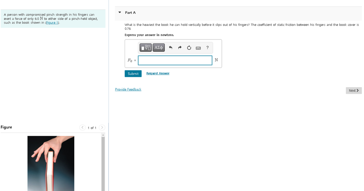 A person with compromised pinch strength in his fingers can
exert a force of only 6.0 N to either side of a pinch-held object,
such as the book shown in (Figure 1).
Figure
< 1 of 1
Part A
What is the heaviest the book he can hold vertically before it slips out of his fingers? The coefficient of static friction between his fingers and the book cover is
0.76.
Express your answer in newtons.
Fa =
Submit
15| ΑΣΦ
Provide Feedback
Request Answer
?
N
Next >