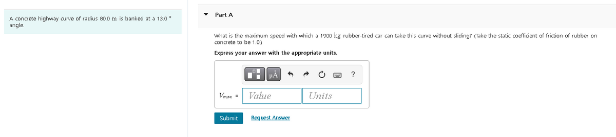 A concrete highway curve of radius 80.0 m is banked at a 13.0°
angle.
Part A
What is the maximum speed with which a 1900 kg rubber-tired car can take this curve without sliding? (Take the static coefficient of friction of rubber on
concrete to be 1.0.)
Express your answer with the appropriate units.
Vmax =
Submit
Di
μA
Value
Request Answer
Units
?