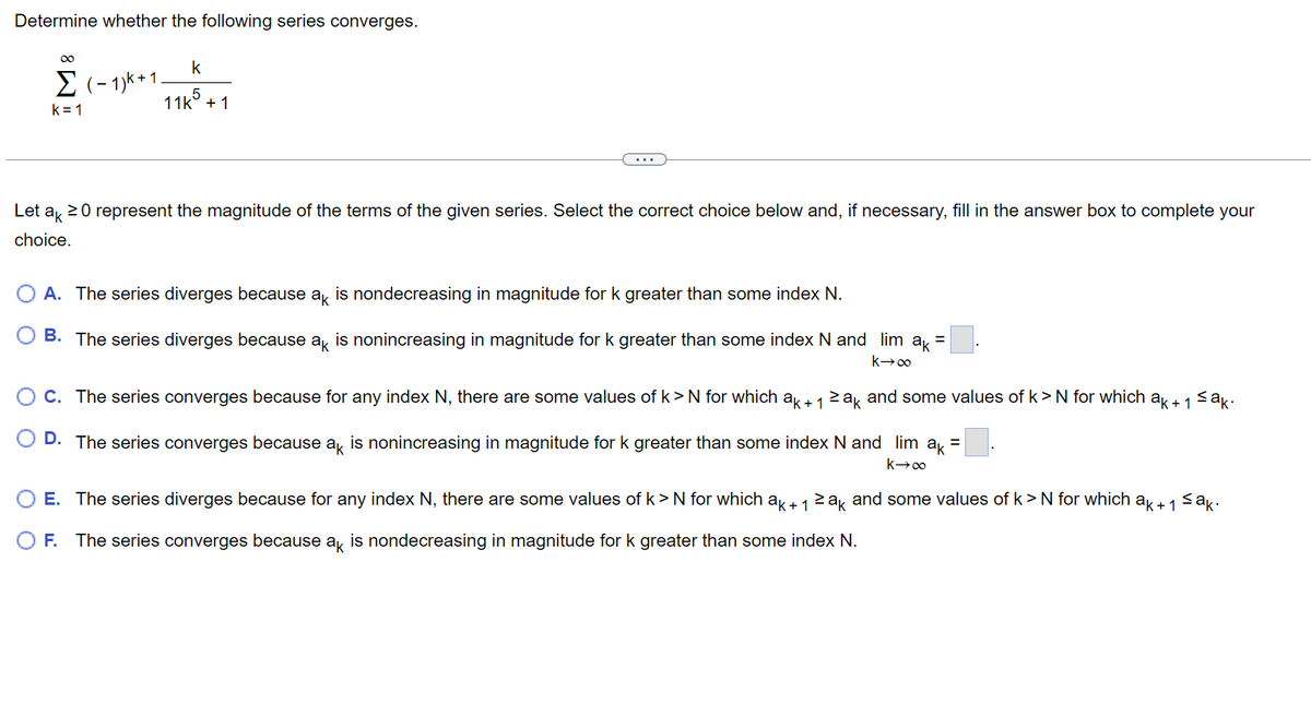 Determine whether the following series converges.
∞
k
Σ (-1)k+1. . 5
k=1
11k + 1
Let
ak 20 represent the magnitude of the terms of the given series. Select the correct choice below and, if necessary, fill in the answer box to complete your
choice.
A. The series diverges because ak is nondecreasing in magnitude for k greater than some index N.
B. The series diverges because ak is nonincreasing in magnitude for k greater than some index N and lim ak =
k→∞
sak.
O C. The series converges because for any index N, there are some values of k>N for which ak+ 1 ≥ak and some values of k > N for which ak + 1
k→∞
D. The series converges because ak is nonincreasing in magnitude for k greater than some index N and lim ak =
sak.
O E. The series diverges because for any index N, there are some values of k> N for which ak+ 1 ≥ak and some values of k> N for which ak + 1
O F. The series converges because ak is nondecreasing in magnitude for k greater than some index N.