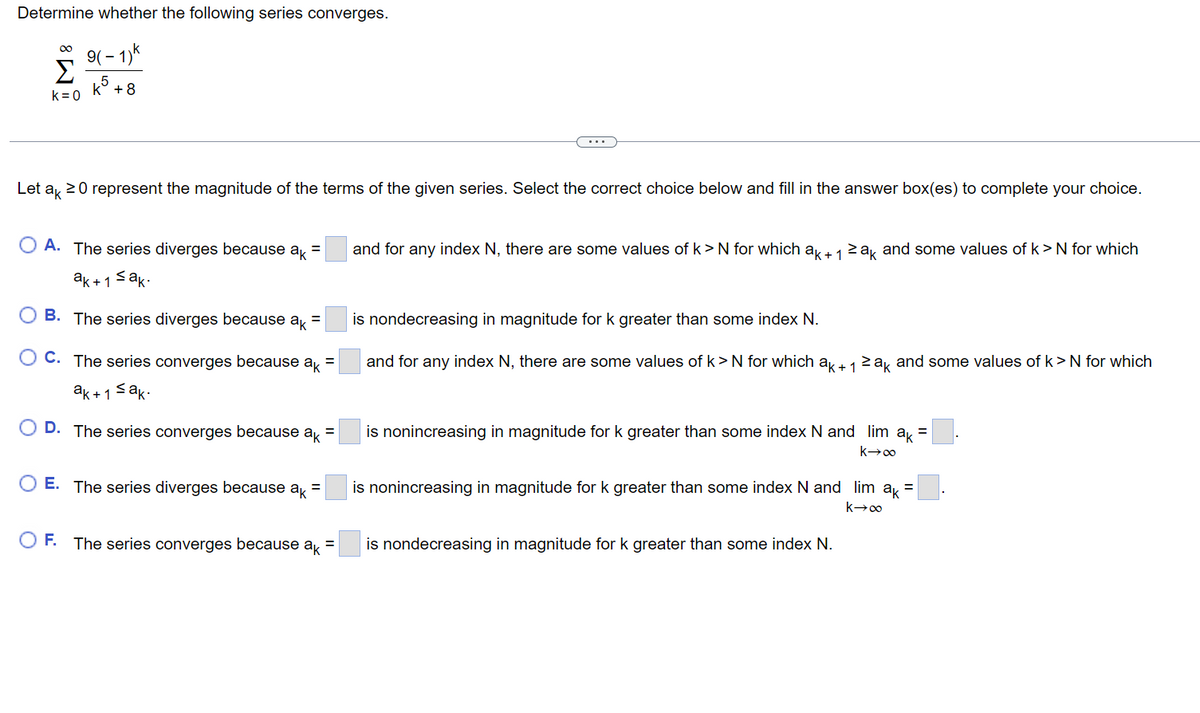 Determine whether the following series converges.
9(-1)k
+8
∞
k=0
Let ak 20 represent the magnitude of the terms of the given series. Select the correct choice below and fill in the answer box(es) to complete your choice.
A. The series diverges because ak =
ak+1 ≤ak.
OB. The series diverges because ak =
OC. The series converges because ak
ak+1 ≤ak.
OD. The series converges because
ak
O E. The series diverges because ak =
O F. The series converges because
ak
=
=
and for any index N, there are some values of k> N for which ak + 1 ≥ak and some values of k> N for which
is nondecreasing in magnitude for k greater than some index N.
and for any index N, there are some values of k> N for which ak + 1 ≥ak and some values of k > N for which
is nonincreasing in magnitude for k greater than some index N and lim ak =
k→∞
is nonincreasing in magnitude for k greater than some index N and lim ak
k→∞
is nondecreasing in magnitude for k greater than some index N.