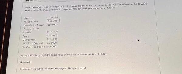 lonian Corporation is considering a project that would require an initial investment of $650,000 and would last for 10 years
The incremental annual revenues and expenses for each of the years would be as follows
Sales
Variable Costs
Contribution Margin
Fixed Expenses
Salaries
Rents
$241,000
3.28.000
$143,000
$ 45,000
$ 25,000
Depreciation
$65.000
Total Fixed Expenses
$135.000
Net Operating Income $8,000
Required:
At the end of the project, the scrap value of the project's assets would be $12,000
Determine the payback period of the project. Show your work!