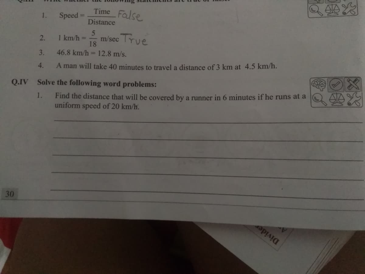 Time False
1.
Speed =
Distance
2.
True
1 km/h =
m/sec
18
46.8 km/h = 12.8 m/s.
3.
4.
A man will take 40 minutes to travel a distance of 3 km at 4.5 km/h.
Q.IV Solve the following word problems:
1.
Find the distance that will be covered by a runner in 6 minutes if he runs at a
uniform speed of 20 km/h.
30
Divider
