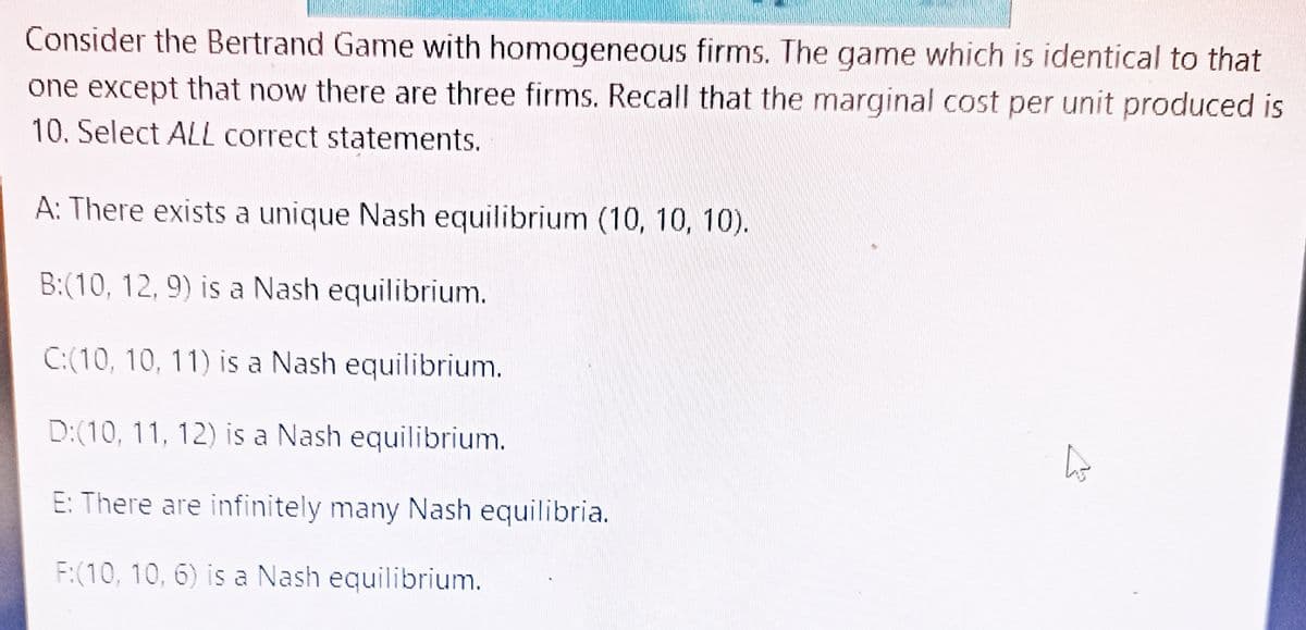 Consider the Bertrand Game with homogeneous firms. The game which is identical to that
one except that now there are three firms. Recall that the marginal cost per unit produced is
10. Select ALL correct statements.
A: There exists a unique Nash equilibrium (10, 10, 10).
B:(10, 12, 9) is a Nash equilibrium.
C:(10, 10, 11) is a Nash equilibrium.
D:(10, 11, 12) is a Nash equilibrium.
h
E: There are infinitely many Nash equilibria.
F:(10, 10, 6) is a Nash equilibrium.