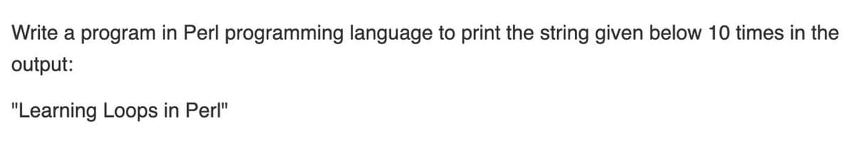 Write a program in Perl programming language to print the string given below 10 times in the
output:
"Learning Loops in Perl"
