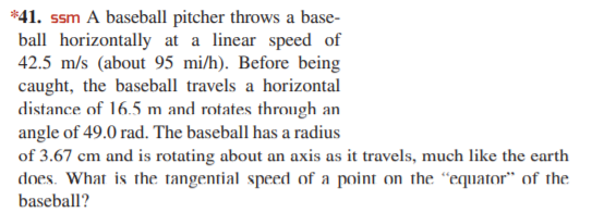 *41. ssm A baseball pitcher throws a base-
ball horizontally at a linear speed of
42.5 m/s (about 95 mi/h). Before being
caught, the baseball travels a horizontal
distance of 16.5 m and rotates through an
angle of 49.0 rad. The baseball has a radius
of 3.67 cm and is rotating about an axis as it travels, much like the earth
does. What is the tangential speed of a point on the “equator" of the
baseball?
