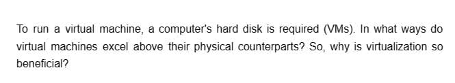 To run a virtual machine, a computer's hard disk is required (VMs). In what ways do
virtual machines excel above their physical counterparts? So, why is virtualization so
beneficial?