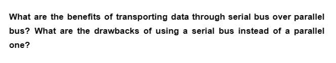 What are the benefits of transporting data through serial bus over parallel
bus? What are the drawbacks of using a serial bus instead of a parallel
one?