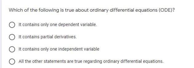 Which of the following is true about ordinary differential equations (ODE)?
It contains only one dependent variable.
It contains partial derivatives.
It contains only one independent variable
O All the other statements are true regarding ordinary differential equations.
