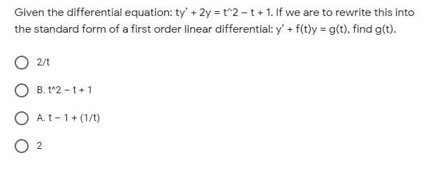 Given the differential equation: ty' + 2y = t^2 - t + 1. If we are to rewrite this into
the standard form of a first order linear differential: y' + f(t)y = g(t), find g(t).
O 2/t
O B. t^2 - t+1
O A. t- 1+ (1/t)
O 2
