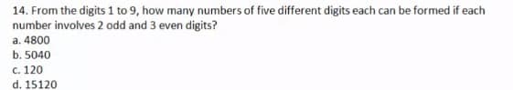 14. From the digits 1 to 9, how many numbers of five different digits each can be formed if each
number involves 2 odd and 3 even digits?
a. 4800
b. 5040
c. 120
d. 15120
