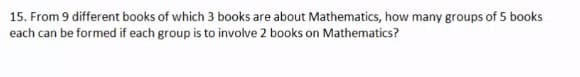 15. From 9 different books of which 3 books are about Mathematics, how many groups of 5 books
each can be formed if each group is to involve 2 books on Mathematics?
