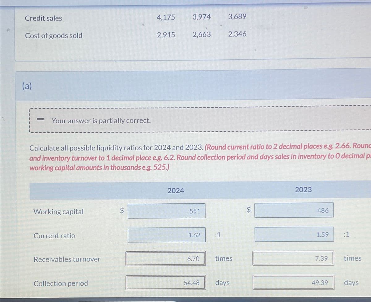 Credit sales
4,175
3,974
3,689
Cost of goods sold
2,915
2,663
2,346
(a)
Your answer is partially correct.
Calculate all possible liquidity ratios for 2024 and 2023. (Round current ratio to 2 decimal places e.g. 2.66. Round
and inventory turnover to 1 decimal place e.g. 6.2. Round collection period and days sales in inventory to O decimal p
working capital amounts in thousands e.g. 525.)
2024
Working capital
$
Current ratio
Receivables turnover
Collection period
551
1.62
:1
SA
2023
486
1.59
:1
6.70
times
7.39
times
54.48
days
49.39
days