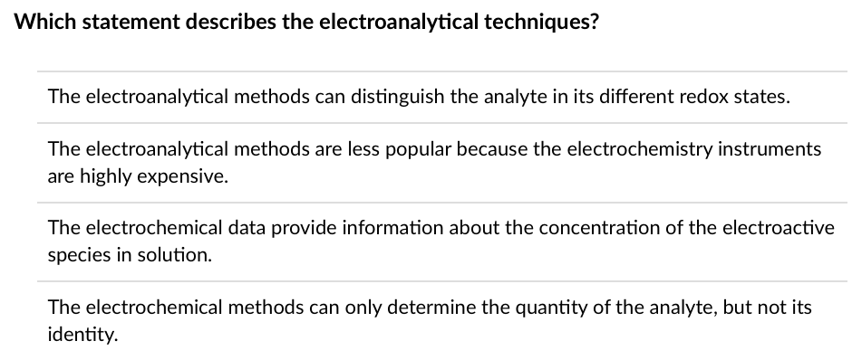 Which statement describes the electroanalytical techniques?
The electroanalytical methods can distinguish the analyte in its different redox states.
The electroanalytical methods are less popular because the electrochemistry instruments
are highly expensive.
The electrochemical data provide information about the concentration of the electroactive
species in solution.
The electrochemical methods can only determine the quantity of the analyte, but not its
identity.