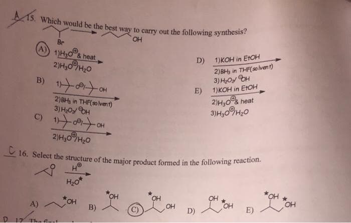 Which would be the best way to carry out the following synthesis?
OH
(A)
Br
1)H30 & heat
2)H10 H2O
в) 12 007
2)BIt in THF(solvent)
3)H H
онхоятон
2)H30H20
OH
A)
D 17 Thafri
* он
B)
OH
16. Select the structure of the major product formed in the following reaction.
на
H₂0*
OH
D) 1) KOH in EtOH
D)
E)
2)BHs in THF(solvent)
3) H2OY H
1)KOH in EtOH
2) H30&heat
3)H309H20
OH
он он
E)
жон
OH