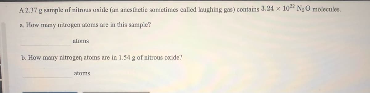 A 2.37 g sample of nitrous oxide (an anesthetic sometimes called laughing gas) contains 3.24 × 1022 N2O molecules.
a. How many nitrogen atoms are in this sample?
atoms
b. How many nitrogen atoms are in 1.54 g of nitrous oxide?
atoms
