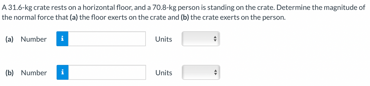 A 31.6-kg crate rests on a horizontal floor, and a 70.8-kg person is standing on the crate. Determine the magnitude of
the normal force that (a) the floor exerts on the crate and (b) the crate exerts on the person.
(a) Number i
(b) Number
Units
Units