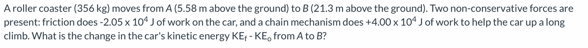 A roller coaster (356 kg) moves from A (5.58 m above the ground) to B (21.3 m above the ground). Two non-conservative forces are
present: friction does -2.05 x 104 J of work on the car, and a chain mechanism does +4.00 x 104 J of work to help the car up a long
climb. What is the change in the car's kinetic energy KE₁ - KE from A to B?