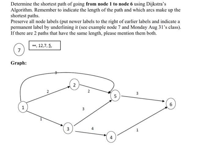 Determine the shortest path of going from node 1 to node 6 using Dijkstra's
Algorithm. Remember to indicate the length of the path and which arcs make up the
shortest paths.
Preserve all node labels (put newer labels to the right of earlier labels and indicate a
permanent label by underlining it (see example node 7 and Monday Aug 31's class).
If there are 2 paths that have the same length, please mention them both.
7
Graph:
∞, 12,7, 5,
3
2
3
2
4
4
5
3
1
6