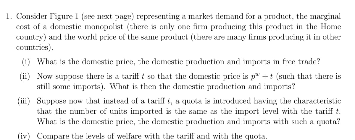 1. Consider Figure 1 (see next page) representing a market demand for a product, the marginal
cost of a domestic monopolist (there is only one firm producing this product in the Home
country) and the world price of the same product (there are many firms producing it in other
countries).
(i) What is the domestic price, the domestic production and imports in free trade?
(ii) Now suppose there is a tariff t so that the domestic price is p" +t (such that there is
still some imports). What is then the domestic production and imports?
(iii)
Suppose now that instead of a tariff t, a quota is introduced having the characteristic
that the number of units imported is the same as the import level with the tariff t.
What is the domestic price, the domestic production and imports with such a quota?
(iv) Compare the levels of welfare with the tariff and with the quota.