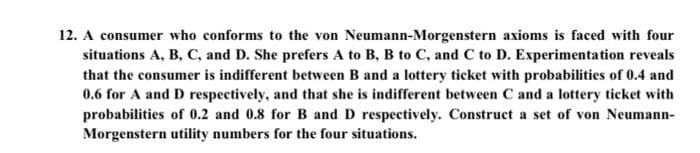 12. A consumer who conforms to the von Neumann-Morgenstern axioms is faced with four
situations A, B, C, and D. She prefers A to B, B to C, and C to D. Experimentation reveals
that the consumer is indifferent between B and a lottery ticket with probabilities of 0.4 and
0.6 for A and D respectively, and that she is indifferent between C and a lottery ticket with
probabilities of 0.2 and 0.8 for B and D respectively. Construct a set of von Neumann-
Morgenstern utility numbers for the four situations.