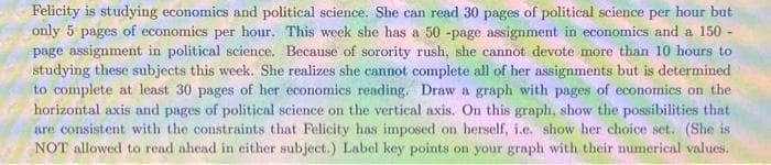 Felicity is studying economics and political science. She can read 30 pages of political science per hour but
only 5 pages of economics per hour. This week she has a 50-page assignment in economics and a 150-
page assignment in political science. Because of sorority rush, she cannot devote more than 10 hours to
studying these subjects this week. She realizes she cannot complete all of her assignments but is determined
to complete at least 30 pages of her economics reading. Draw a graph with pages of economics on the
horizontal axis and pages of political science on the vertical axis. On this graph, show the possibilities that
are consistent with the constraints that Felicity has imposed on herself, i.e. show her choice set. (She is
NOT allowed to read ahead in either subject.) Label key points on your graph with their numerical values.