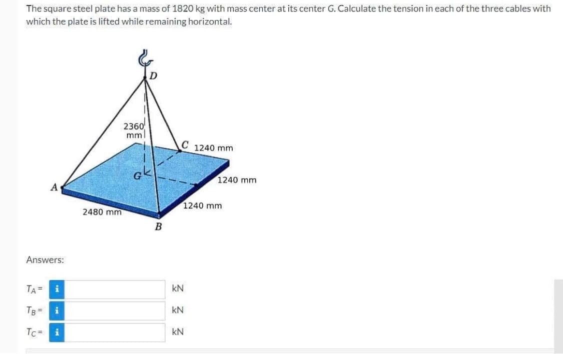 The square steel plate has a mass of 1820 kg with mass center at its center G. Calculate the tension in each of the three cables with
which the plate is lifted while remaining horizontal.
Answers:
TA =
A
TB =
Tc=
i
i
i
2480 mm
2360
mm
GK
B
C 1240 mm
1240 mm
kN
kN
1240 mm
KN