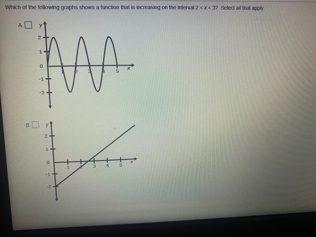 Which of the following graphs shows a function that is increasing on the interval 2 <x< 3? Select all that apply.
A.
2-
0.
-1+
-1+
-2
B.
