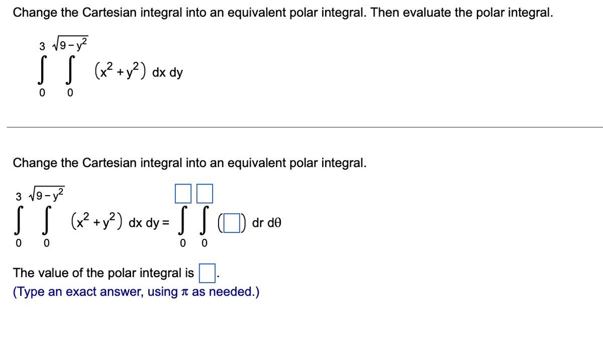 Change the Cartesian integral into an equivalent polar integral. Then evaluate the polar integral.
3 19-
-y?
|
(x? +y?) dx dy
Change the Cartesian integral into an equivalent polar integral.
3 9-y?
(x? +y?) dx dy = JO dr de
The value of the polar integral is
(Type an exact answer, using t as needed.)
