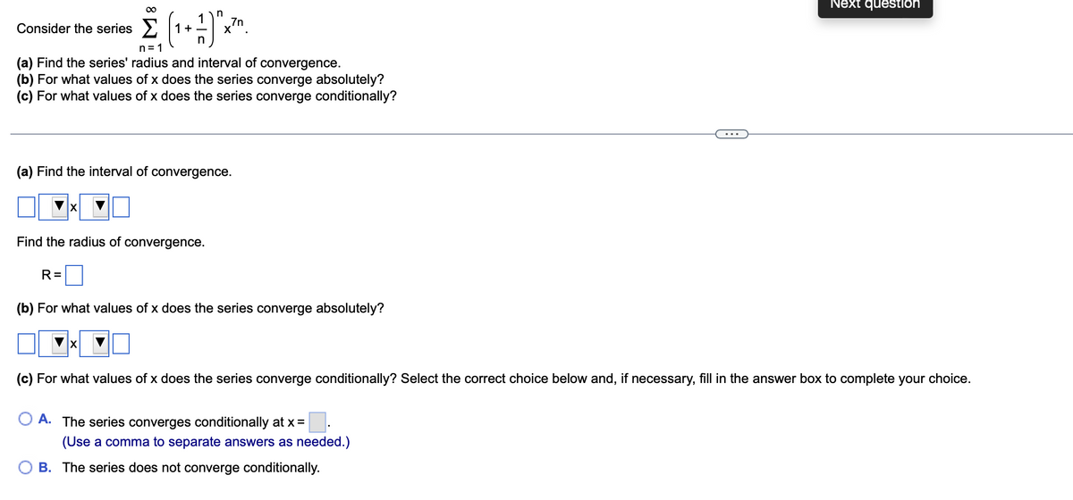 Next question
1
x".
7n
Consider the series > 1+
n
n= 1
(a) Find the series' radius and interval of convergence.
(b) For what values of x does the series converge absolutely?
(c) For what values of x does the series converge conditionally?
...
(a) Find the interval of convergence.
Find the radius of convergence.
R=
(b) For what values of x does the series converge absolutely?
(c) For what values of x does the series converge conditionally? Select the correct choice below and, if necessary, fill in the answer box to complete your choice.
A. The series converges conditionally at x=
(Use a comma to separate answers as needed.)
B. The series does not converge conditionally.
