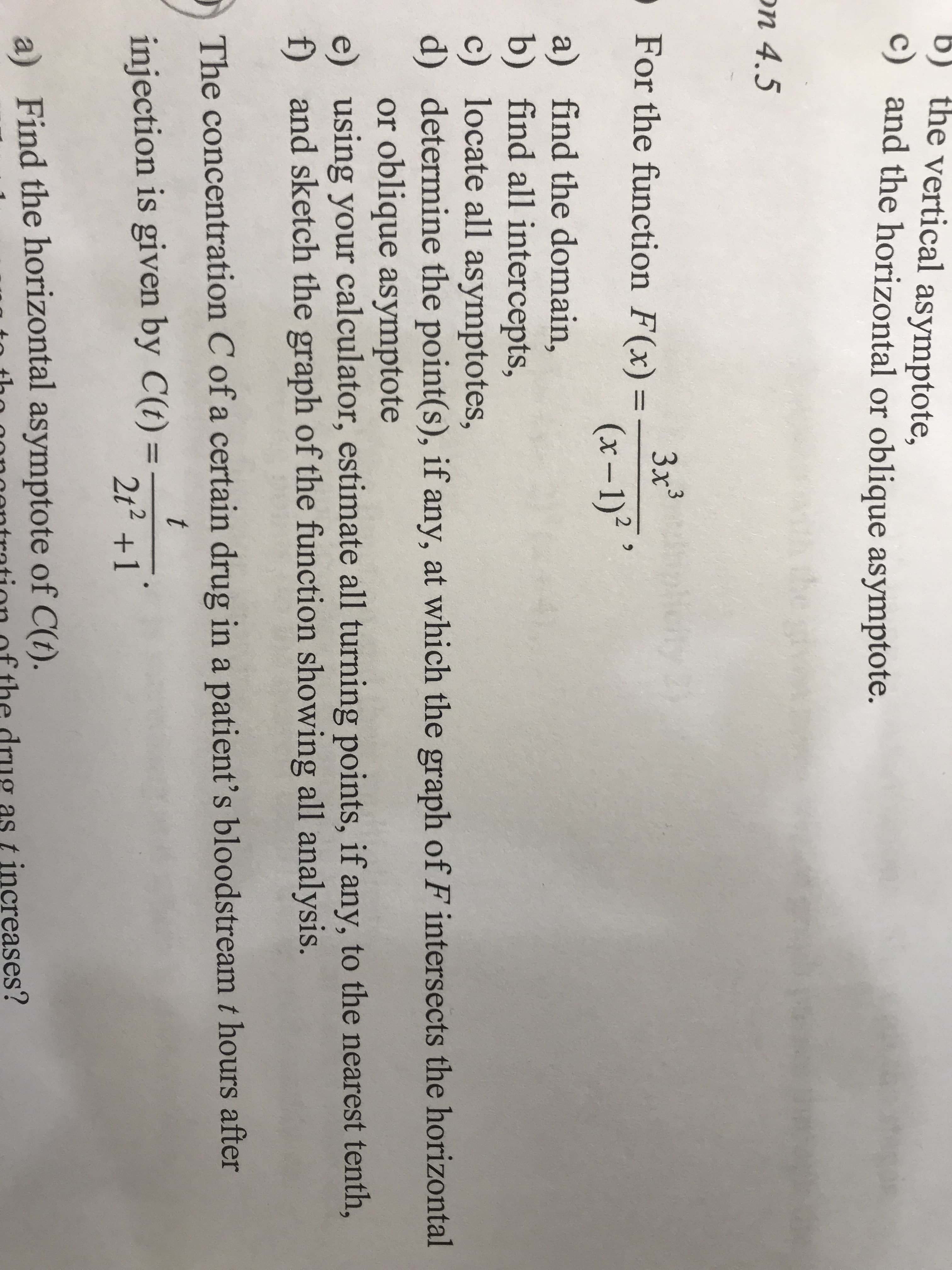 b) the vertical asymptote,
c) and the horizontal or oblique asymptote.
n 4.5
For the function F(x)1175
(x-1)
a)
find the domain,
b)
find all intercepts,
c)
locate all asymptotes,
d)
determine the point(s), if any, at which the graph of F intersects the horizontal
or oblique asymptote
e)
using your calculator, estimate all turning points, if any, to the nearest tenth,
and sketch the graph of the function showing all analysis.
f)
The concentration C of a certain drug in a patient's bloodstream t hours after
injection is given by C)
a) Find the horizontal asymptote of C(O).
1
2t2 +1
t, the、o noontration of the drug as t increases?
