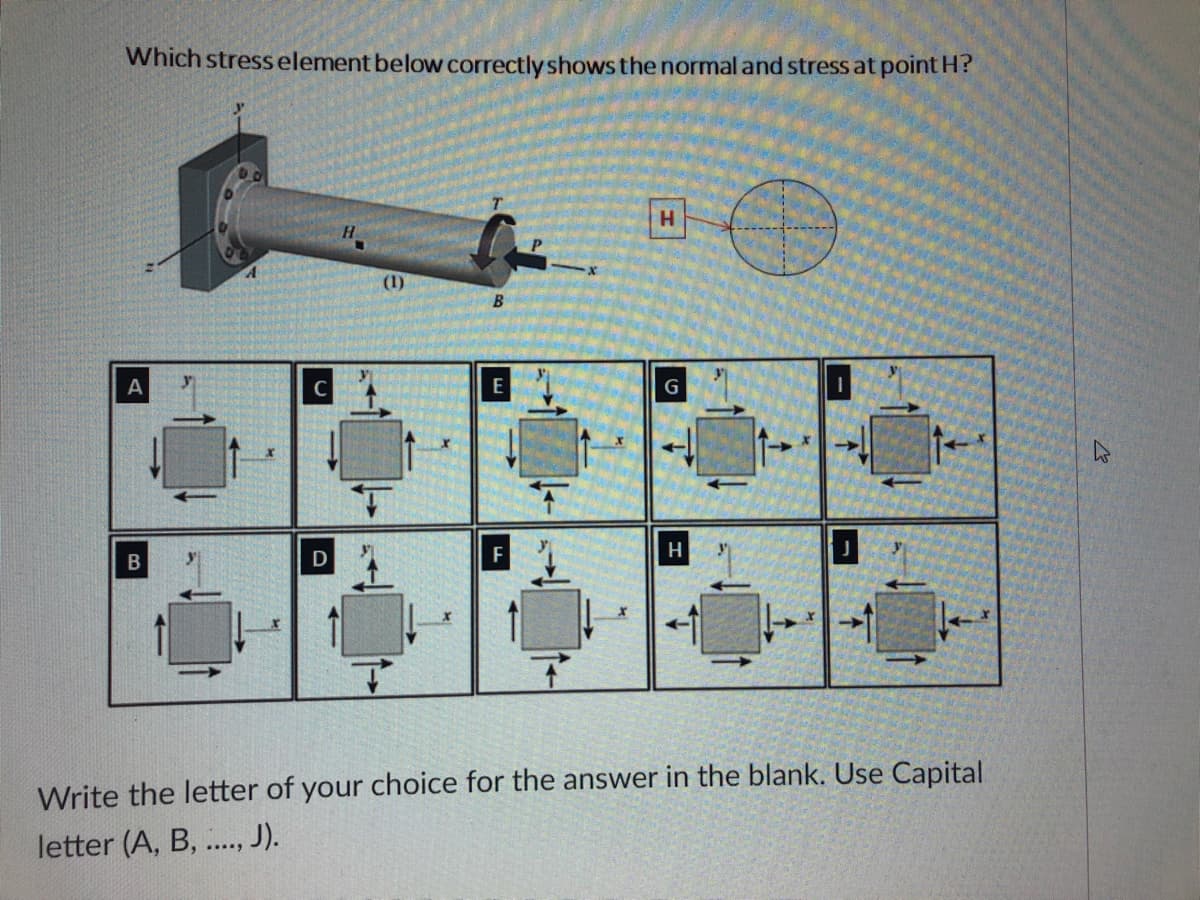 Which stress element below correctly shows the normal and stress at point H?
H
H
"O
B
A
E
G
F
H
B
7
Write the letter of your choice for the answer in the blank. Use Capital
letter (A, B, ...., J).
C
D
(1)