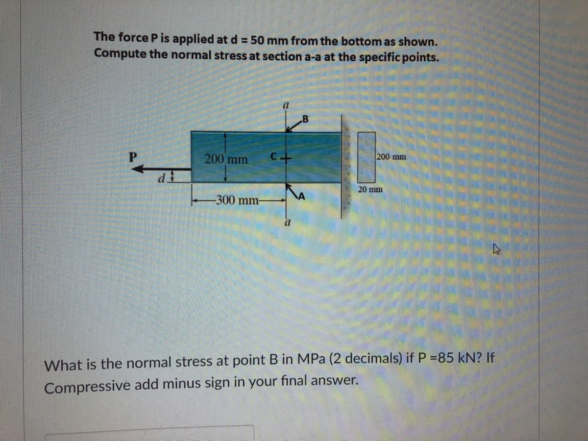 The force P is applied at d = 50 mm from the bottom as shown.
Compute the normal stress at section a-a at the specific points.
B
200 mm
200 mm C.
20 mm
-300 mm-
What is the normal stress at point B in MPa (2 decimals) if P =85 kN? If
Compressive add minus sign in your final answer.