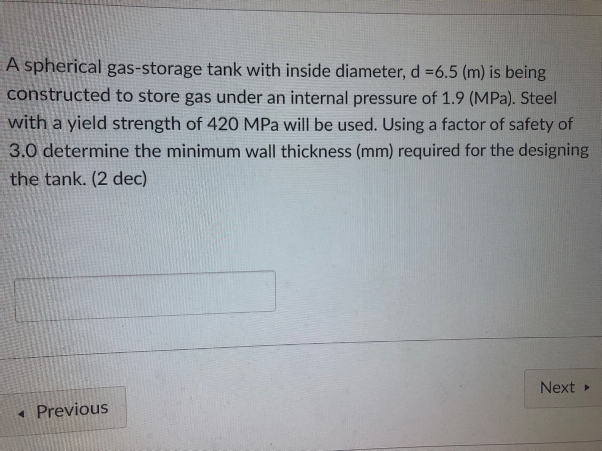 A spherical gas-storage tank with inside diameter, d =6.5 (m) is being
constructed to store gas under an internal pressure of 1.9 (MPa). Steel
with a yield strength of 420 MPa will be used. Using a factor of safety of
3.0 determine the minimum wall thickness (mm) required for the designing
the tank. (2 dec)
Next >
Previous