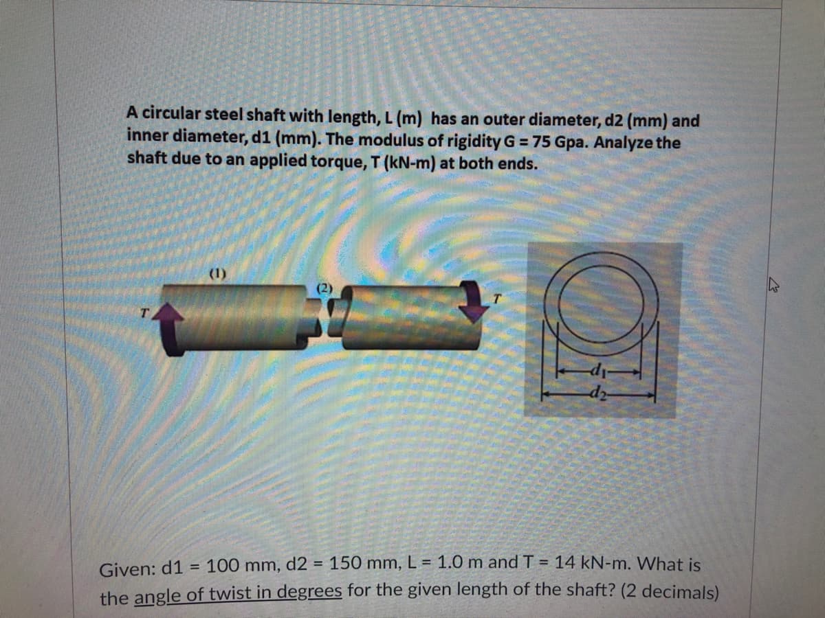 A circular steel shaft with length, L (m) has an outer diameter, d2 (mm) and
inner diameter, d1 (mm). The modulus of rigidity G = 75 Gpa. Analyze the
shaft due to an applied torque, T (kN-m) at both ends.
(1)
-di-
d2-
=
Given: d1
100 mm, d2 = 150 mm, L = 1.0 m and T = 14 kN-m. What is
the angle of twist in degrees for the given length of the shaft? (2 decimals)