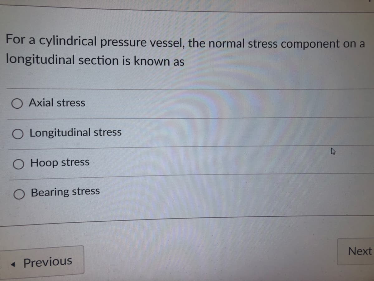 For a cylindrical pressure vessel, the normal stress component on a
longitudinal section is known as
O Axial stress
O Longitudinal stress
O Hoop stress
Next
Bearing stress
< Previous