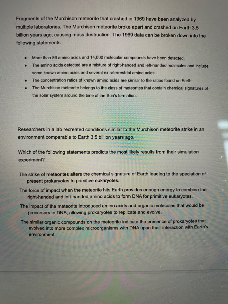 Fragments of the Murchison meteorite that crashed in 1969 have been analyzed by
multiple laboratories. The Murchison meteorite broke apart and crashed on Earth 3.5
billion years ago, causing mass destruction. The 1969 data can be broken down into the
following statements.
More than 86 amino acids and 14,000 molecular compounds have been detected.
The amino acids detected are a mixture of right-handed and left-handed molecules and include
some known amino acids and several extraterestrial amino acids.
The concentration ratios of known amino acids are similar to the ratios found on Earth.
The Murchison meteorite belongs to the class of meteorites that contain chemical signatures of
the solar system around the time of the Sun's formation.
Researchers in a lab recreated conditions similar to the Murchison meteorite strike in an
environment comparable to Earth 3.5 billion years ago.
Which of the following statements predicts the most likely results from their simulation
experiment?
The strike of meteorites alters the chemical signature of Earth leading to the speciation of
present prokaryotes to primitive eukaryotes.
The force of impact when the meteorite hits Earth provides enough energy to combine the
right-handed and left-handed amino acids to form DNA for primitive eukaryotes.
The impact of the meteorite introduced amino acids and organic molecules that would be
precursors to DNA, allowing prokaryotes to replicate and evolve.
The similar organic compounds on the meteorite indicate the presence of prokaryotes that
evolved into more complex microorganisms with DNA upon their interaction with Earth's
environment.
