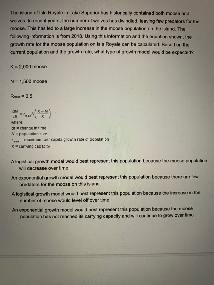 The island of Isle Royale in Lake Superior has historically contained both moose and
wolves. In recent years, the number of wolves has dwindled, leaving few predators for the
moose. This has led to a large increase in the moose population on the island. The
following information is from 2018. Using this information and the equation shown, the
growth rate for the moose population on Isle Royale can be calculated. Based on the
current population and the growth rate, what type of growth model would be expected?
K = 2,000 moose
N = 1,500 moose
Rmax = 0.5
where:
dt = change in time
N=population size
ax =maximum per capita growth rate of population
K= carrying capacity
A logistical growth model would best represent this population because the moose population
will decrease over time.
An exponential growth model would best represent this population because there are few
predators for the moose on this island.
A logistical growth model would best represent this population because the increase in the
number of moose would level off over time.
An exponential growth model would best represent this population because the moose
population has not reached its carrying capacity and will continue to grow over time.
