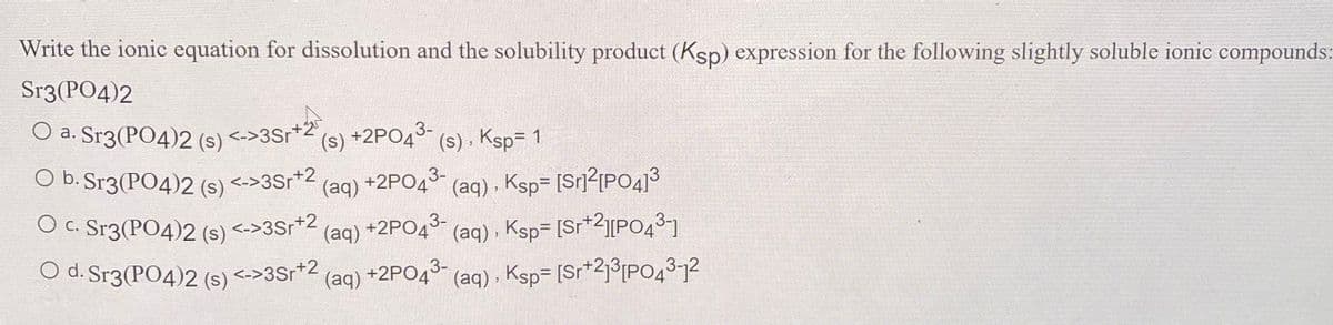 Write the ionic equation for dissolution and the solubility product (Ksp) expression for the following slightly soluble ionic compounds:
Sr3(PО4)2
O a. Sr3(PO4)2 (s) <->3Sr*2
+25
(s) +2PO43-
(s) . Ksp= 1
O b. Sr3(PO4)2 (s) <->3Sr*2
(aq) +2PO4* (aq) , Ksp= [Sr]²[PO4]3
3-
O C. Sr3(PO4)2 (s) <->3Sr+2
(aq) , Ksp= [Sr*2][P0431
(aq) , Ksp= [Sr*2j³[PO4312
(aq) +2PO43-
O d. Sr3(PО4)2 (s)
<->3Sr+2
(aq)
+2PO43-
