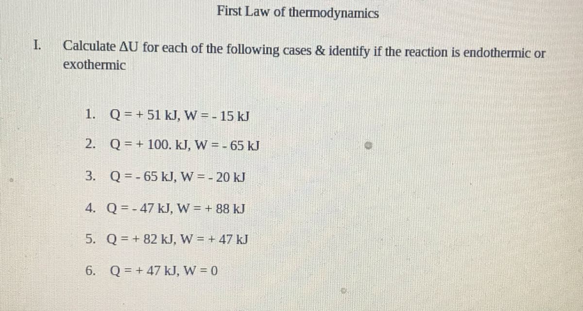 First Law of thermodynamics
I.
Calculate AU for each of the following cases & identify if the reaction is endothermic or
exothermic
1. Q=+ 51 kJ, W = - 15 kJ
2. Q = + 100. kJ, W = - 65 kJ
3. Q = - 65 kJ, W = - 20 kJ
4. Q= - 47 kJ, W = + 88 kJ
5. Q = + 82 kJ, W = + 47 kJ
6. Q = + 47 kJ, W = 0
