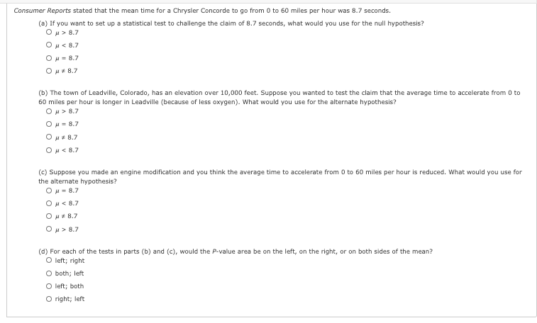 Consumer Reports stated that the mean time for a Chrysler Concorde to go from 0 to 60 miles per hour was 8.7 seconds.
(a) If you want to set up a statistical test to challenge the claim of 8.7 seconds, what would you use for the null hypothesis?
Ou> 8.7
Ο με 8.7
OH = 8.7
Ou+ 8.7
(b) The town of Leadville, Colorado, has an elevation over 10,000 feet. Suppose you wanted to test the claim that the average time to accelerate from 0 to
60 miles per hour is longer in Leadville (because of less oxygen). What would you use for the alternate hypothesis?
Ομ> 8.7
Ou= 8.7
Ou+ 8.7
Ou< 8.7
(c) Suppose you made an engine modification and you think the average time to accelerate from 0 to 60 miles per hour is reduced. What would you use for
the alternate hypothesis?
OH = 8.7
Ou< 8.7
Ou+ 8.7
Ou> 8.7
(d) For each of the tests in parts (b) and (c), would the P-value area be on the left, on the right, or on both sides of the mean?
O left; right
O both; left
O left; both
O right; left
