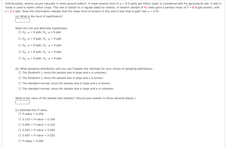 Unfortunately, arsenic occurs naturally in some ground watert. A mean arsenic level of u = 8.0 parts per billion (ppb) is considered safe for agricultural use. A well in
Texas is used to water cotton crops. This well is tested on a regular basis for arsenic. A random sample of 41 tests gave a sample mean of x = 6.9 ppb arsenic, with
s = 2.7 ppb. Does this information indicate that the mean level of arsenic in this well is less than 8 ppb? Use a = 0.01.
(a) What is the level of significance?
State the null and alternate hypotheses.
O Ho: u = 8 ppb; H1: H*8 ppb
O Ho: H> 8 ppb; H: - 8 ppb
O Ho: u = 8 ppb; H: H > 8 ppb
O Ho: H < 8 ppb; H: H = 8 ppb
O Ho: H= 8 ppb; H1: <8 ppb
(b) What sampling distribution will you use? Explain the rationale for your choice of sampling distribution.
O The Student's t, since the sample size is large and a is unknown.
The Student's t, since the sample size is large and a is known.
O The standard normal, since the sample size is large and a is known.
O The standard normal, since the sample size is large and a is unknown.
What is the value of the sample test statistic? (Round your answer to three decimal places.)
(c) Estimate the P-value.
O P-value > 0.250
O 0.125 < P-value < 0.250
O 0.050 < P-value < 0.125
O 0.025 < P-value < 0.050
O 0.005 < P-value < 0.025
O P-value < 0.005
