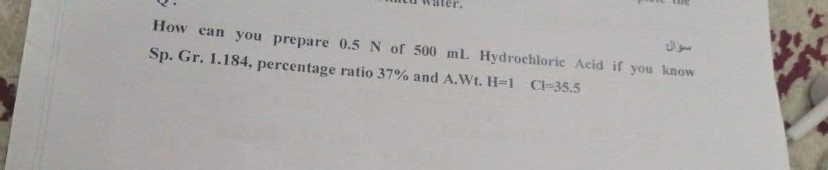 How can you prepare 0.5 N of 500 mL Hydrochloric Acid if you know
Sp. Gr. 1.184, percentage ratio 37% and A.Wt. H-1
Cl=35.5
