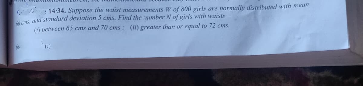 14:34. Suppose the waist measurements W of 800 girls are normally distributed with mean
ams and standard deviation 5 cms. Find the number N of girls with waists-
(i) between 65 cms and 70 cms: (ii) greater than or equal to 72 cms.
66
(1)
