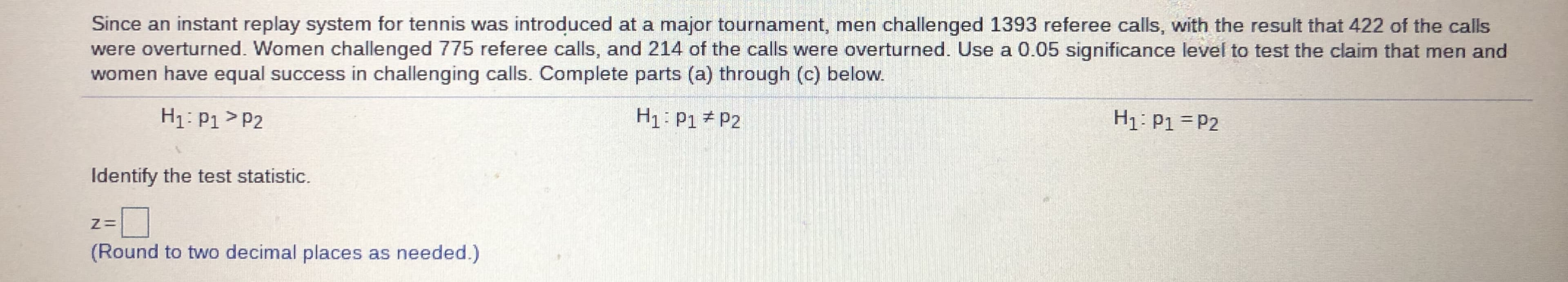 Since an instant replay system for tennis was introduced at a major tournament, men challenged 1393 referee calls, with the result that 422 of the calls
were overturned. Women challenged 775 referee calls, and 214 of the calls were overturned. Use a 0.05 significance level to test the claim that men and
women have equal success in challenging calls. Complete parts (a) through (c) below.
H1: P1 > P2
H1: P1 P2
H1: P1 = P2
Identify the test statistic.
z=D
(Round to two decimal places as needed.)
