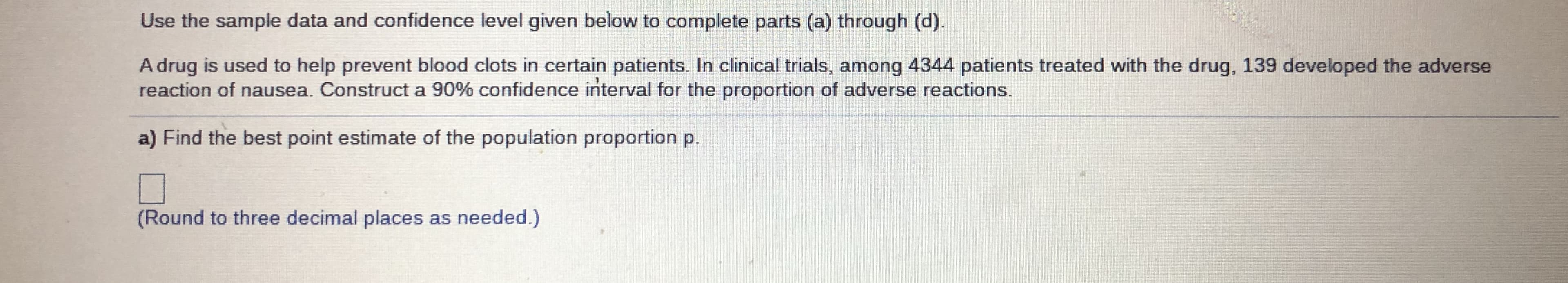 ### Problem Statement:

Use the sample data and confidence level given below to complete parts (a) through (d).

A drug is used to help prevent blood clots in certain patients. In clinical trials, among 4344 patients treated with the drug, 139 developed the adverse reaction of nausea. Construct a 90% confidence interval for the proportion of adverse reactions.

### Question:

**a)** Find the best point estimate of the population proportion \( p \).

\[ 
\boxed{ }
\]

*(Round to three decimal places as needed.)*

---

*[Below is a section with a placeholder box for the student to fill in their answer]*