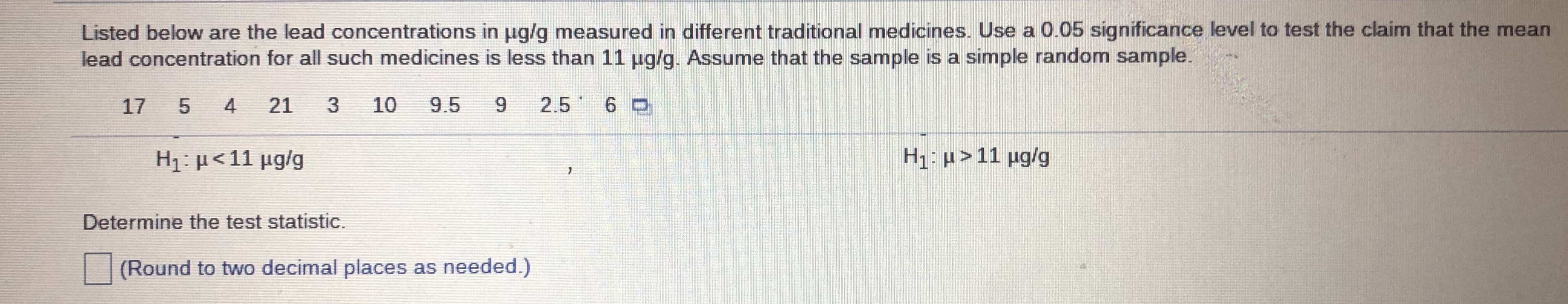 Listed below are the lead concentrations in ug/g measured in different traditional medicines. Use a 0.05 significance level to test the claim that the mean
lead concentration for all such medicines is less than 11 ug/g. Assume that the sample is a simple random sample.
17
4
21
10
9.5
6.
2.5 6 0
