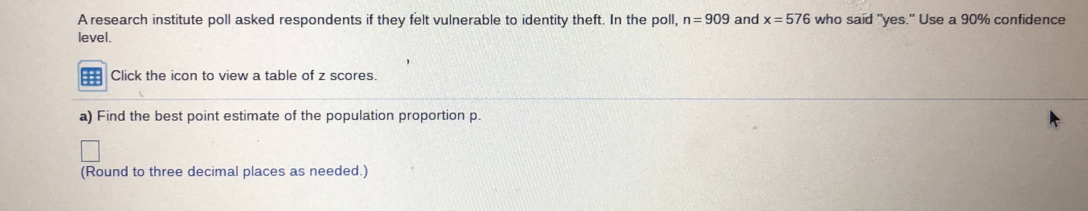 ### Determining Population Proportion from a Poll

A research institute conducted a poll to assess the perceived vulnerability to identity theft among respondents. Here are the details of the poll:

- Total number of respondents: \( n = 909 \)
- Respondents who felt vulnerable to identity theft: \( x = 576 \)

**Task:**
Using a 90% confidence level:

a) Find the best point estimate of the population proportion \( p \).

To proceed with the calculation, you can use the provided z-score table by clicking the icon. 

[Click the icon to view a table of z scores.]

**Calculation Instructions:**
Use the formula for the sample proportion \( \hat{p} \):

\[ \hat{p} = \frac{x}{n} \]

Then round to three decimal places, as needed.

**Answer:**
[Input box for the calculated value]

**Note:**
Ensure the value is rounded to three decimal places before submitting your response.